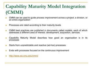 Capability Maturity Model Integration
(CMMI)
 CMMI can be used to guide process improvement across a project, a division, or
an entire organization
 Processes are rated according to their maturity levels
 CMMI best practices are published in documents called models, each of which
addresses a different area of interest: development, acquisition, services
 Capability Maturity Model describes how good an organization is in its
processes
 Starts from unpredictable and reactive (ad-hoc) processes
 Ends with processes focused on the continuous improvement
 http://www.sei.cmu.edu/cmmi/
 