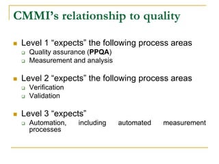 CMMI’s relationship to quality
 Level 1 “expects” the following process areas
 Quality assurance (PPQA)
 Measurement and analysis
 Level 2 “expects” the following process areas
 Verification
 Validation
 Level 3 “expects”
 Automation, including automated measurement
processes
 
