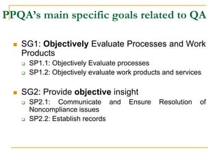 PPQA’s main specific goals related to QA
 SG1: Objectively Evaluate Processes and Work
Products
 SP1.1: Objectively Evaluate processes
 SP1.2: Objectively evaluate work products and services
 SG2: Provide objective insight
 SP2.1: Communicate and Ensure Resolution of
Noncompliance issues
 SP2.2: Establish records
 