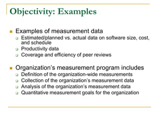 Objectivity: Examples
 Examples of measurement data
 Estimated/planned vs. actual data on software size, cost,
and schedule
 Productivity data
 Coverage and efficiency of peer reviews
 Organization’s measurement program includes
 Definition of the organization-wide measurements
 Collection of the organization’s measurement data
 Analysis of the organization’s measurement data
 Quantitative measurement goals for the organization
 