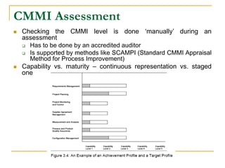 CMMI Assessment
 Checking the CMMI level is done ‘manually’ during an
assessment
 Has to be done by an accredited auditor
 Is supported by methods like SCAMPI (Standard CMMI Appraisal
Method for Process Improvement)
 Capability vs. maturity – continuous representation vs. staged
one
 