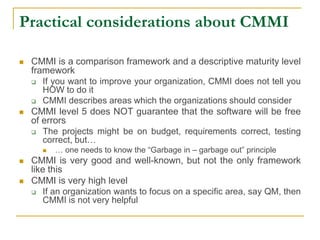 Practical considerations about CMMI
 CMMI is a comparison framework and a descriptive maturity level
framework
 If you want to improve your organization, CMMI does not tell you
HOW to do it
 CMMI describes areas which the organizations should consider
 CMMI level 5 does NOT guarantee that the software will be free
of errors
 The projects might be on budget, requirements correct, testing
correct, but…
 … one needs to know the “Garbage in – garbage out” principle
 CMMI is very good and well-known, but not the only framework
like this
 CMMI is very high level
 If an organization wants to focus on a specific area, say QM, then
CMMI is not very helpful
 