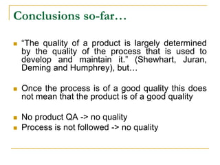 Conclusions so-far…
 “The quality of a product is largely determined
by the quality of the process that is used to
develop and maintain it.” (Shewhart, Juran,
Deming and Humphrey), but…
 Once the process is of a good quality this does
not mean that the product is of a good quality
 No product QA -> no quality
 Process is not followed -> no quality
 