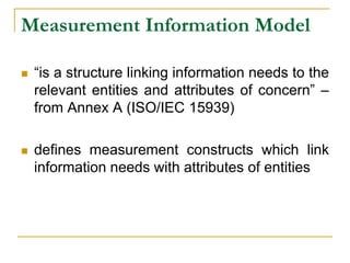Measurement Information Model
 “is a structure linking information needs to the
relevant entities and attributes of concern” –
from Annex A (ISO/IEC 15939)
 defines measurement constructs which link
information needs with attributes of entities
 