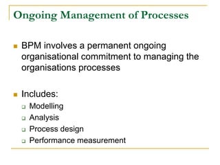 Ongoing Management of Processes
 BPM involves a permanent ongoing
organisational commitment to managing the
organisations processes
 Includes:
 Modelling
 Analysis
 Process design
 Performance measurement
 
