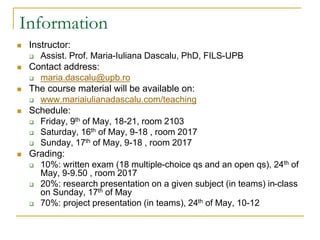 Information
 Instructor:
 Assist. Prof. Maria-Iuliana Dascalu, PhD, FILS-UPB
 Contact address:
 maria.dascalu@upb.ro
 The course material will be available on:
 www.mariaiulianadascalu.com/teaching
 Schedule:
 Friday, 9th of May, 18-21, room 2103
 Saturday, 16th of May, 9-18 , room 2017
 Sunday, 17th of May, 9-18 , room 2017
 Grading:
 10%: written exam (18 multiple-choice qs and an open qs), 24th of
May, 9-9.50 , room 2017
 20%: research presentation on a given subject (in teams) in-class
on Sunday, 17th of May
 70%: project presentation (in teams), 24th of May, 10-12
 