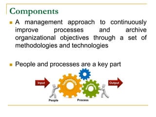 Components
 A management approach to continuously
improve processes and archive
organizational objectives through a set of
methodologies and technologies
 People and processes are a key part
 