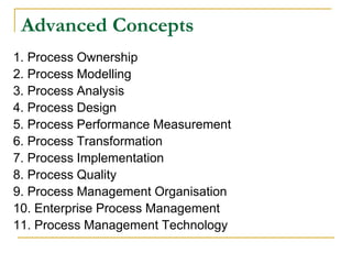 Advanced Concepts
1. Process Ownership
2. Process Modelling
3. Process Analysis
4. Process Design
5. Process Performance Measurement
6. Process Transformation
7. Process Implementation
8. Process Quality
9. Process Management Organisation
10. Enterprise Process Management
11. Process Management Technology
 