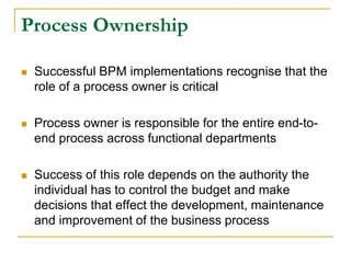 Process Ownership
 Successful BPM implementations recognise that the
role of a process owner is critical
 Process owner is responsible for the entire end-to-
end process across functional departments
 Success of this role depends on the authority the
individual has to control the budget and make
decisions that effect the development, maintenance
and improvement of the business process
 