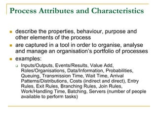 Process Attributes and Characteristics
 describe the properties, behaviour, purpose and
other elements of the process
 are captured in a tool in order to organise, analyse
and manage an organisation’s portfolio of processes
 examples:
 Inputs/Outputs, Events/Results, Value Add,
Roles/Organisations, Data/Information, Probabilities,
Queuing, Transmission Time, Wait Time, Arrival
Patterns/Distributions, Costs (indirect and direct), Entry
Rules, Exit Rules, Branching Rules, Join Rules,
Work/Handling Time, Batching, Servers (number of people
available to perform tasks)
 