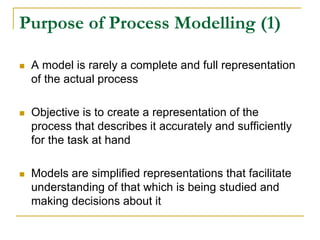 Purpose of Process Modelling (1)
 A model is rarely a complete and full representation
of the actual process
 Objective is to create a representation of the
process that describes it accurately and sufficiently
for the task at hand
 Models are simplified representations that facilitate
understanding of that which is being studied and
making decisions about it
 