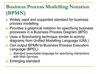 Business Process Modelling Notation
(BPMN)
 Widely used and supported standard for business
process modelling
 Provides a graphical notation for specifying business
processes in a Business Process Diagram (BPD)
 Uses a flowcharting technique similar to activity
diagrams from Unified Modelling Language (UML)
 Can output BPMN to Business Process Execution
Language (BPEL)
 Standard executable language for specifying interactions
with Web Services
 Emerging standard
 