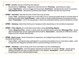  BPMN – Events: denote something that happens
 Classifications: Catching – triggered by external event or Throwing – generating an output
 Types: Start Event - acts as a trigger for the process, End Event - represents the result of a process,
Intermediate Event - represents something that happen between the start and end events
 BPMN – Activities: describe the kind of work that must be done
 Types: Task - represents a single unit of work that is not or cannot be broken down to a further level of
business process detail, Sub-Process - used to hide or reveal additional levels of business process
detail, Transaction - a form of sub-process in which all contained activities must be treated as a whole
 BPMN – Gateway: determines forking and merging of paths depending on the conditions expressed
 BPMN – Flow objects are connected to each other using connecting objects.
 Types: Sequence Flow - shows in which order the activities will be performed, Message Flow - shows
what messages flow across organisational boundaries, Association - associate an Artefact to a Flow
Object and can indicate directionality
 BPMN - Swim Lanes: visual mechanism of organising and categorising activities, based on cross
functional flowcharting
 Types: Pool - represents major participants in a process and contains one or more lanes, Lane - used
to organise and categorise activities within a pool according to function or role
 BPMN – Artefacts: used to bring some more information into the model/diagram
 Types: Data Objects - show the data is required or produced in an activity, Group - used to group
different activities but does not affect the flow in the diagram, Annotation - used to provide the
model/diagram with understandable details
 