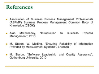 References
 Association of Business Process Management Professionals
(ABPMP) Business Process Management Common Body of
Knowledge (CBOK)
 Alan McSweeney, “Introduction to Business Process
Management”, 2010
 M. Staron, W. Meding, “Ensuring Reliability of Information
Provided by Measurement Systems”, Ericsson
 M. Staron, “Software Leadership and Quality Assurance”,
Gothenburg University, 2010
 