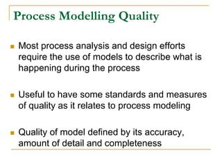 Process Modelling Quality
 Most process analysis and design efforts
require the use of models to describe what is
happening during the process
 Useful to have some standards and measures
of quality as it relates to process modeling
 Quality of model defined by its accuracy,
amount of detail and completeness
 