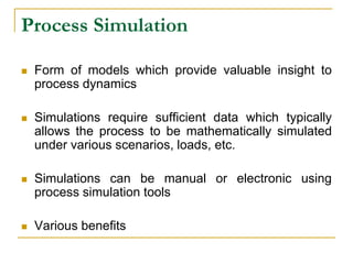 Process Simulation
 Form of models which provide valuable insight to
process dynamics
 Simulations require sufficient data which typically
allows the process to be mathematically simulated
under various scenarios, loads, etc.
 Simulations can be manual or electronic using
process simulation tools
 Various benefits
 