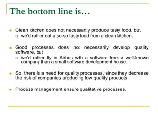 The bottom line is…
 Clean kitchen does not necessarily produce tasty food, but
 we’d rather eat a so-so tasty food from a clean kitchen.
 Good processes does not necessarily develop quality
software, but
 we’d rather fly in Airbus with a software from a well-known
company than a small software development house.
 So, there is a need for quality processes, since they decrease
the risk of companies producing low quality products.
 Process management ensure qualitative processes.
 