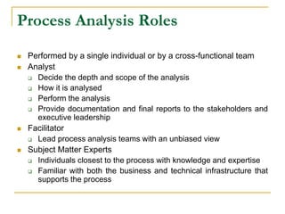 Process Analysis Roles
 Performed by a single individual or by a cross-functional team
 Analyst
 Decide the depth and scope of the analysis
 How it is analysed
 Perform the analysis
 Provide documentation and final reports to the stakeholders and
executive leadership
 Facilitator
 Lead process analysis teams with an unbiased view
 Subject Matter Experts
 Individuals closest to the process with knowledge and expertise
 Familiar with both the business and technical infrastructure that
supports the process
 