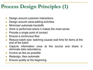 Process Design Principles (1)
 Design around customer interactions
 Design around value-adding activities
 Minimise/ automate handoffs
 Work is performed where it makes the most sense
 Provide a single point of contact
 Ensure a continuous flow
 Reduce batch size: batching causes wait time for items at the
end of the batch
 Capture information once at the source and share it:
eliminate data redundancy
 Involve as few as possible
 Redesign, then automate
 Ensure quality at the beginning
 