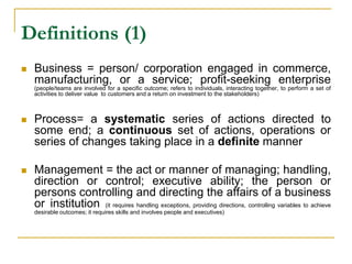 Definitions (1)
 Business = person/ corporation engaged in commerce,
manufacturing, or a service; profit-seeking enterprise
(people/teams are involved for a specific outcome; refers to individuals, interacting together, to perform a set of
activities to deliver value to customers and a return on investment to the stakeholders)
 Process= a systematic series of actions directed to
some end; a continuous set of actions, operations or
series of changes taking place in a definite manner
 Management = the act or manner of managing; handling,
direction or control; executive ability; the person or
persons controlling and directing the affairs of a business
or institution (it requires handling exceptions, providing directions, controlling variables to achieve
desirable outcomes; it requires skills and involves people and executives)
 