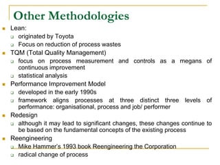 Other Methodologies
 Lean:
 originated by Toyota
 Focus on reduction of process wastes
 TQM (Total Quality Management)
 focus on process measurement and controls as a megans of
continuous improvement
 statistical analysis
 Performance Improvement Model
 developed in the early 1990s
 framework aligns processes at three distinct three levels of
performance: organisational, process and job/ performer
 Redesign
 although it may lead to significant changes, these changes continue to
be based on the fundamental concepts of the existing process
 Reengineering
 Mike Hammer’s 1993 book Reengineering the Corporation
 radical change of process
 