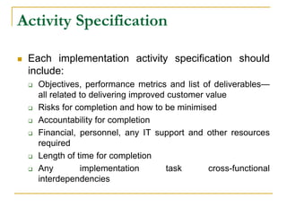 Activity Specification
 Each implementation activity specification should
include:
 Objectives, performance metrics and list of deliverables—
all related to delivering improved customer value
 Risks for completion and how to be minimised
 Accountability for completion
 Financial, personnel, any IT support and other resources
required
 Length of time for completion
 Any implementation task cross-functional
interdependencies
 