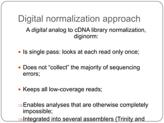 Digital normalization approach
A digital analog to cDNA library normalization,
diginorm:
 Is single pass: looks at each read only once;
 Does not ―collect‖ the majority of sequencing

errors;
 Keeps all low-coverage reads;

Enables analyses that are otherwise completely
impossible;
Integrated into several assemblers (Trinity and

 