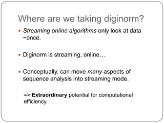 Where are we taking diginorm?
 Streaming online algorithms only look at data

~once.
 Diginorm is streaming, online…

 Conceptually, can move many aspects of

sequence analysis into streaming mode.
=> Extraordinary potential for computational
efficiency.

 
