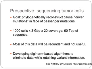 Prospective: sequencing tumor cells
 Goal: phylogenetically reconstruct causal ―driver

mutations‖ in face of passenger mutations.
 1000 cells x 3 Gbp x 20 coverage: 60 Tbp of

sequence.
 Most of this data will be redundant and not useful.
 Developing diginorm-based algorithms to

eliminate data while retaining variant information.

See NIH BIG DATA grant, http://ged.msu.edu/

 