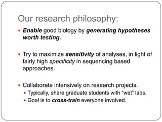Our research philosophy:
 Enable good biology by generating hypotheses

worth testing.
 Try to maximize sensitivity of analyses, in light of

fairly high specificity in sequencing based
approaches.
 Collaborate intensively on research projects.
 Typically, share graduate students with ―wet‖ labs.

 Goal is to cross-train everyone involved.

 