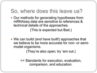 So, where does this leave us?
 Our methods for generating hypotheses from

mRNAseq data are sensitive to references &
technical details of the approaches.
(This is expected but Bad.)
 We can build (and have built!) approaches that

we believe to be more accurate for non- or semimodel organisms.
(They‘re also open; try ‗em out.)
=> Standards for execution, evaluation,
comparison, and education.

 