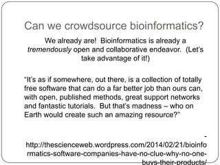 Can we crowdsource bioinformatics?
We already are! Bioinformatics is already a
tremendously open and collaborative endeavor. (Let‘s
take advantage of it!)
―It‘s as if somewhere, out there, is a collection of totally
free software that can do a far better job than ours can,
with open, published methods, great support networks
and fantastic tutorials. But that‘s madness – who on
Earth would create such an amazing resource?‖

http://thescienceweb.wordpress.com/2014/02/21/bioinfo
rmatics-software-companies-have-no-clue-why-no-onebuys-their-products/

 