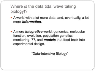 Where is the data tidal wave taking
biology!?
 A world with a lot more data, and, eventually, a lot

more information.
 A more integrative world: genomics, molecular

function, evolution, population genetics,
monitoring, ??, and models that feed back into
experimental design.
―Data-Intensive Biology‖

 
