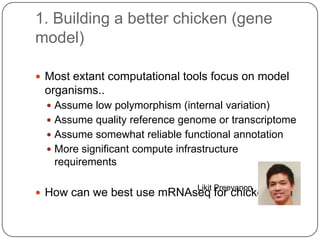 1. Building a better chicken (gene
model)
 Most extant computational tools focus on model

organisms..
 Assume low polymorphism (internal variation)
 Assume quality reference genome or transcriptome
 Assume somewhat reliable functional annotation
 More significant compute infrastructure

requirements
Likit Preeyanon

 How can we best use mRNAseq for chicken?

 