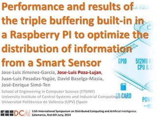 11th International Symposium on Distributed Computing and Artificial Intelligence.
Salamanca, 4nd-6th Juny, 2014
Performance and results of
the triple buffering built-in in
a Raspberry PI to optimize the
distribution of information
from a Smart Sensor
Jose-Luis Jimenez-Garcia, Jose-Luis Poza-Lujan,
Juan-Luis Posadas-Yagüe, David Baselga-Masia,
José-Enrique Simó-Ten
School of Engineering in Computer Science (ETSINF)
University Institute of Control Systems and Industrial Computing (ai2)
Universitat Politècnica de València (UPV) (Spain
 