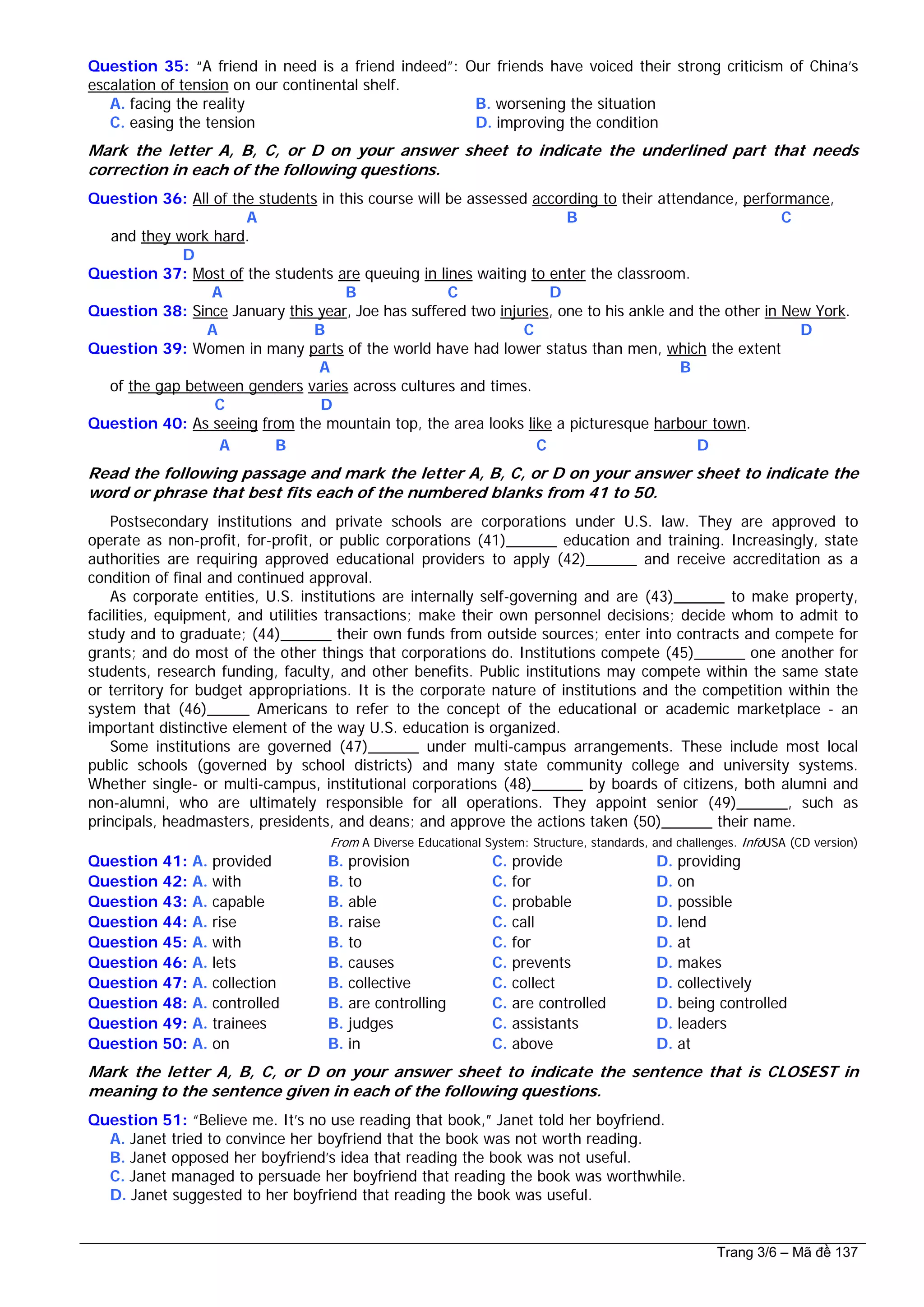 Question 35: “A friend in need is a friend indeed”: Our friends have voiced their strong criticism of China’s
escalation of tension on our continental shelf.
A. facing the reality B. worsening the situation
C. easing the tension D. improving the condition
Mark the letter A, B, C, or D on your answer sheet to indicate the underlined part that needs
correction in each of the following questions.
Question 36: All of the students in this course will be assessed according to their attendance, performance,
A B C
and they work hard.
D
Question 37: Most of the students are queuing in lines waiting to enter the classroom.
A B C D
Question 38: Since January this year, Joe has suffered two injuries, one to his ankle and the other in New York.
A B C D
Question 39: Women in many parts of the world have had lower status than men, which the extent
A B
of the gap between genders varies across cultures and times.
C D
Question 40: As seeing from the mountain top, the area looks like a picturesque harbour town.
A B C D
Read the following passage and mark the letter A, B, C, or D on your answer sheet to indicate the
word or phrase that best fits each of the numbered blanks from 41 to 50.
Postsecondary institutions and private schools are corporations under U.S. law. They are approved to
operate as non-profit, for-profit, or public corporations (41)______ education and training. Increasingly, state
authorities are requiring approved educational providers to apply (42)______ and receive accreditation as a
condition of final and continued approval.
As corporate entities, U.S. institutions are internally self-governing and are (43)______ to make property,
facilities, equipment, and utilities transactions; make their own personnel decisions; decide whom to admit to
study and to graduate; (44)______ their own funds from outside sources; enter into contracts and compete for
grants; and do most of the other things that corporations do. Institutions compete (45)______ one another for
students, research funding, faculty, and other benefits. Public institutions may compete within the same state
or territory for budget appropriations. It is the corporate nature of institutions and the competition within the
system that (46)_____ Americans to refer to the concept of the educational or academic marketplace - an
important distinctive element of the way U.S. education is organized.
Some institutions are governed (47)______ under multi-campus arrangements. These include most local
public schools (governed by school districts) and many state community college and university systems.
Whether single- or multi-campus, institutional corporations (48)______ by boards of citizens, both alumni and
non-alumni, who are ultimately responsible for all operations. They appoint senior (49)______, such as
principals, headmasters, presidents, and deans; and approve the actions taken (50)______ their name.
From A Diverse Educational System: Structure, standards, and challenges. InfoUSA (CD version)
Question 41: A. provided B. provision C. provide D. providing
Question 42: A. with B. to C. for D. on
Question 43: A. capable B. able C. probable D. possible
Question 44: A. rise B. raise C. call D. lend
Question 45: A. with B. to C. for D. at
Question 46: A. lets B. causes C. prevents D. makes
Question 47: A. collection B. collective C. collect D. collectively
Question 48: A. controlled B. are controlling C. are controlled D. being controlled
Question 49: A. trainees B. judges C. assistants D. leaders
Question 50: A. on B. in C. above D. at
Mark the letter A, B, C, or D on your answer sheet to indicate the sentence that is CLOSEST in
meaning to the sentence given in each of the following questions.
Question 51: “Believe me. It’s no use reading that book,” Janet told her boyfriend.
A. Janet tried to convince her boyfriend that the book was not worth reading.
B. Janet opposed her boyfriend’s idea that reading the book was not useful.
C. Janet managed to persuade her boyfriend that reading the book was worthwhile.
D. Janet suggested to her boyfriend that reading the book was useful.
Trang 3/6 – Mã đề 137
 