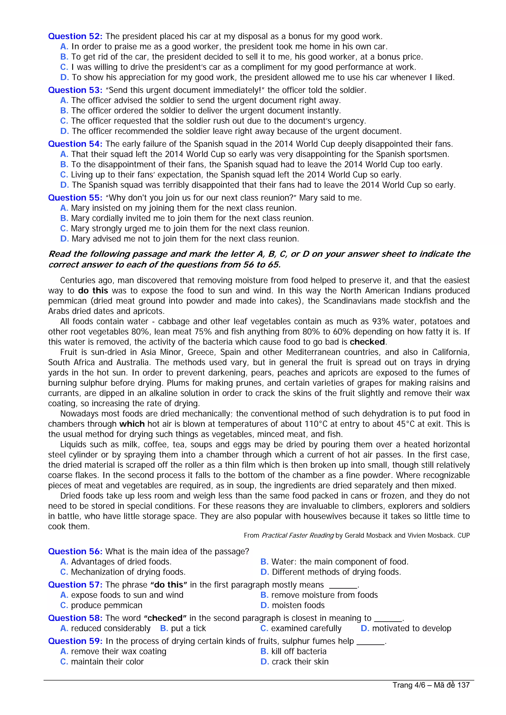 Question 52: The president placed his car at my disposal as a bonus for my good work.
A. In order to praise me as a good worker, the president took me home in his own car.
B. To get rid of the car, the president decided to sell it to me, his good worker, at a bonus price.
C. I was willing to drive the president’s car as a compliment for my good performance at work.
D. To show his appreciation for my good work, the president allowed me to use his car whenever I liked.
Question 53: “Send this urgent document immediately!” the officer told the soldier.
A. The officer advised the soldier to send the urgent document right away.
B. The officer ordered the soldier to deliver the urgent document instantly.
C. The officer requested that the soldier rush out due to the document’s urgency.
D. The officer recommended the soldier leave right away because of the urgent document.
Question 54: The early failure of the Spanish squad in the 2014 World Cup deeply disappointed their fans.
A. That their squad left the 2014 World Cup so early was very disappointing for the Spanish sportsmen.
B. To the disappointment of their fans, the Spanish squad had to leave the 2014 World Cup too early.
C. Living up to their fans’ expectation, the Spanish squad left the 2014 World Cup so early.
D. The Spanish squad was terribly disappointed that their fans had to leave the 2014 World Cup so early.
Question 55: “Why don't you join us for our next class reunion?” Mary said to me.
A. Mary insisted on my joining them for the next class reunion.
B. Mary cordially invited me to join them for the next class reunion.
C. Mary strongly urged me to join them for the next class reunion.
D. Mary advised me not to join them for the next class reunion.
Read the following passage and mark the letter A, B, C, or D on your answer sheet to indicate the
correct answer to each of the questions from 56 to 65.
Centuries ago, man discovered that removing moisture from food helped to preserve it, and that the easiest
way to do this was to expose the food to sun and wind. In this way the North American Indians produced
pemmican (dried meat ground into powder and made into cakes), the Scandinavians made stockfish and the
Arabs dried dates and apricots.
All foods contain water - cabbage and other leaf vegetables contain as much as 93% water, potatoes and
other root vegetables 80%, lean meat 75% and fish anything from 80% to 60% depending on how fatty it is. If
this water is removed, the activity of the bacteria which cause food to go bad is checked.
Fruit is sun-dried in Asia Minor, Greece, Spain and other Mediterranean countries, and also in California,
South Africa and Australia. The methods used vary, but in general the fruit is spread out on trays in drying
yards in the hot sun. In order to prevent darkening, pears, peaches and apricots are exposed to the fumes of
burning sulphur before drying. Plums for making prunes, and certain varieties of grapes for making raisins and
currants, are dipped in an alkaline solution in order to crack the skins of the fruit slightly and remove their wax
coating, so increasing the rate of drying.
Nowadays most foods are dried mechanically; the conventional method of such dehydration is to put food in
chambers through which hot air is blown at temperatures of about 110°C at entry to about 45°C at exit. This is
the usual method for drying such things as vegetables, minced meat, and fish.
Liquids such as milk, coffee, tea, soups and eggs may be dried by pouring them over a heated horizontal
steel cylinder or by spraying them into a chamber through which a current of hot air passes. In the first case,
the dried material is scraped off the roller as a thin film which is then broken up into small, though still relatively
coarse flakes. In the second process it falls to the bottom of the chamber as a fine powder. Where recognizable
pieces of meat and vegetables are required, as in soup, the ingredients are dried separately and then mixed.
Dried foods take up less room and weigh less than the same food packed in cans or frozen, and they do not
need to be stored in special conditions. For these reasons they are invaluable to climbers, explorers and soldiers
in battle, who have little storage space. They are also popular with housewives because it takes so little time to
cook them.
From Practical Faster Reading by Gerald Mosback and Vivien Mosback. CUP
Question 56: What is the main idea of the passage?
A. Advantages of dried foods. B. Water: the main component of food.
C. Mechanization of drying foods. D. Different methods of drying foods.
Question 57: The phrase “do this” in the first paragraph mostly means ______.
A. expose foods to sun and wind B. remove moisture from foods
C. produce pemmican D. moisten foods
Question 58: The word “checked” in the second paragraph is closest in meaning to ______.
A. reduced considerably B. put a tick C. examined carefully D. motivated to develop
Question 59: In the process of drying certain kinds of fruits, sulphur fumes help ______.
A. remove their wax coating B. kill off bacteria
C. maintain their color D. crack their skin
Trang 4/6 – Mã đề 137
 