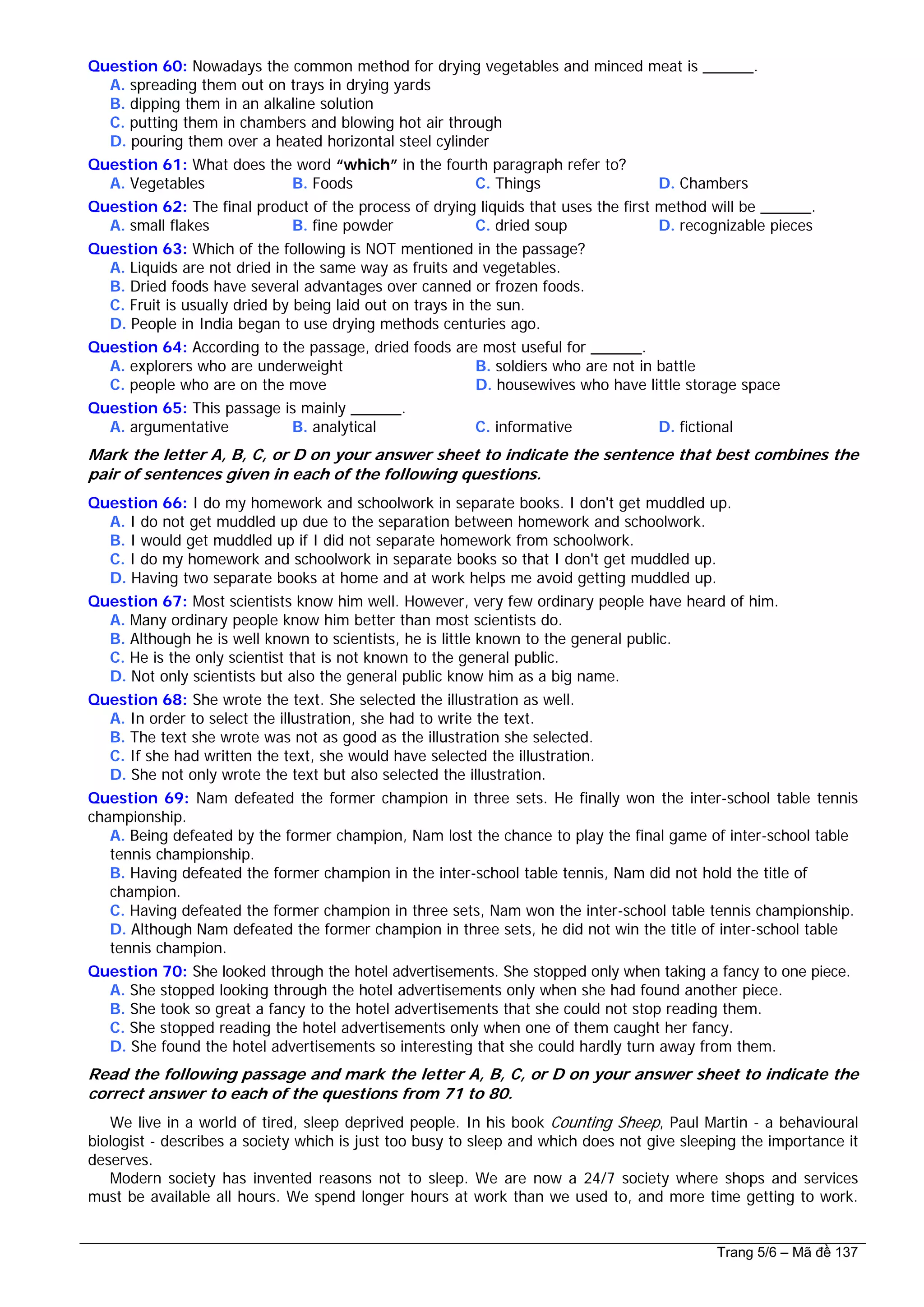 Question 60: Nowadays the common method for drying vegetables and minced meat is ______.
A. spreading them out on trays in drying yards
B. dipping them in an alkaline solution
C. putting them in chambers and blowing hot air through
D. pouring them over a heated horizontal steel cylinder
Question 61: What does the word “which” in the fourth paragraph refer to?
A. Vegetables B. Foods C. Things D. Chambers
Question 62: The final product of the process of drying liquids that uses the first method will be ______.
A. small flakes B. fine powder C. dried soup D. recognizable pieces
Question 63: Which of the following is NOT mentioned in the passage?
A. Liquids are not dried in the same way as fruits and vegetables.
B. Dried foods have several advantages over canned or frozen foods.
C. Fruit is usually dried by being laid out on trays in the sun.
D. People in India began to use drying methods centuries ago.
Question 64: According to the passage, dried foods are most useful for ______.
A. explorers who are underweight B. soldiers who are not in battle
C. people who are on the move D. housewives who have little storage space
Question 65: This passage is mainly ______.
A. argumentative B. analytical C. informative D. fictional
Mark the letter A, B, C, or D on your answer sheet to indicate the sentence that best combines the
pair of sentences given in each of the following questions.
Question 66: I do my homework and schoolwork in separate books. I don't get muddled up.
A. I do not get muddled up due to the separation between homework and schoolwork.
B. I would get muddled up if I did not separate homework from schoolwork.
C. I do my homework and schoolwork in separate books so that I don't get muddled up.
D. Having two separate books at home and at work helps me avoid getting muddled up.
Question 67: Most scientists know him well. However, very few ordinary people have heard of him.
A. Many ordinary people know him better than most scientists do.
B. Although he is well known to scientists, he is little known to the general public.
C. He is the only scientist that is not known to the general public.
D. Not only scientists but also the general public know him as a big name.
Question 68: She wrote the text. She selected the illustration as well.
A. In order to select the illustration, she had to write the text.
B. The text she wrote was not as good as the illustration she selected.
C. If she had written the text, she would have selected the illustration.
D. She not only wrote the text but also selected the illustration.
Question 69: Nam defeated the former champion in three sets. He finally won the inter-school table tennis
championship.
A. Being defeated by the former champion, Nam lost the chance to play the final game of inter-school table
tennis championship.
B. Having defeated the former champion in the inter-school table tennis, Nam did not hold the title of
champion.
C. Having defeated the former champion in three sets, Nam won the inter-school table tennis championship.
D. Although Nam defeated the former champion in three sets, he did not win the title of inter-school table
tennis champion.
Question 70: She looked through the hotel advertisements. She stopped only when taking a fancy to one piece.
A. She stopped looking through the hotel advertisements only when she had found another piece.
B. She took so great a fancy to the hotel advertisements that she could not stop reading them.
C. She stopped reading the hotel advertisements only when one of them caught her fancy.
D. She found the hotel advertisements so interesting that she could hardly turn away from them.
Read the following passage and mark the letter A, B, C, or D on your answer sheet to indicate the
correct answer to each of the questions from 71 to 80.
We live in a world of tired, sleep deprived people. In his book Counting Sheep, Paul Martin - a behavioural
biologist - describes a society which is just too busy to sleep and which does not give sleeping the importance it
deserves.
Modern society has invented reasons not to sleep. We are now a 24/7 society where shops and services
must be available all hours. We spend longer hours at work than we used to, and more time getting to work.
Trang 5/6 – Mã đề 137
 