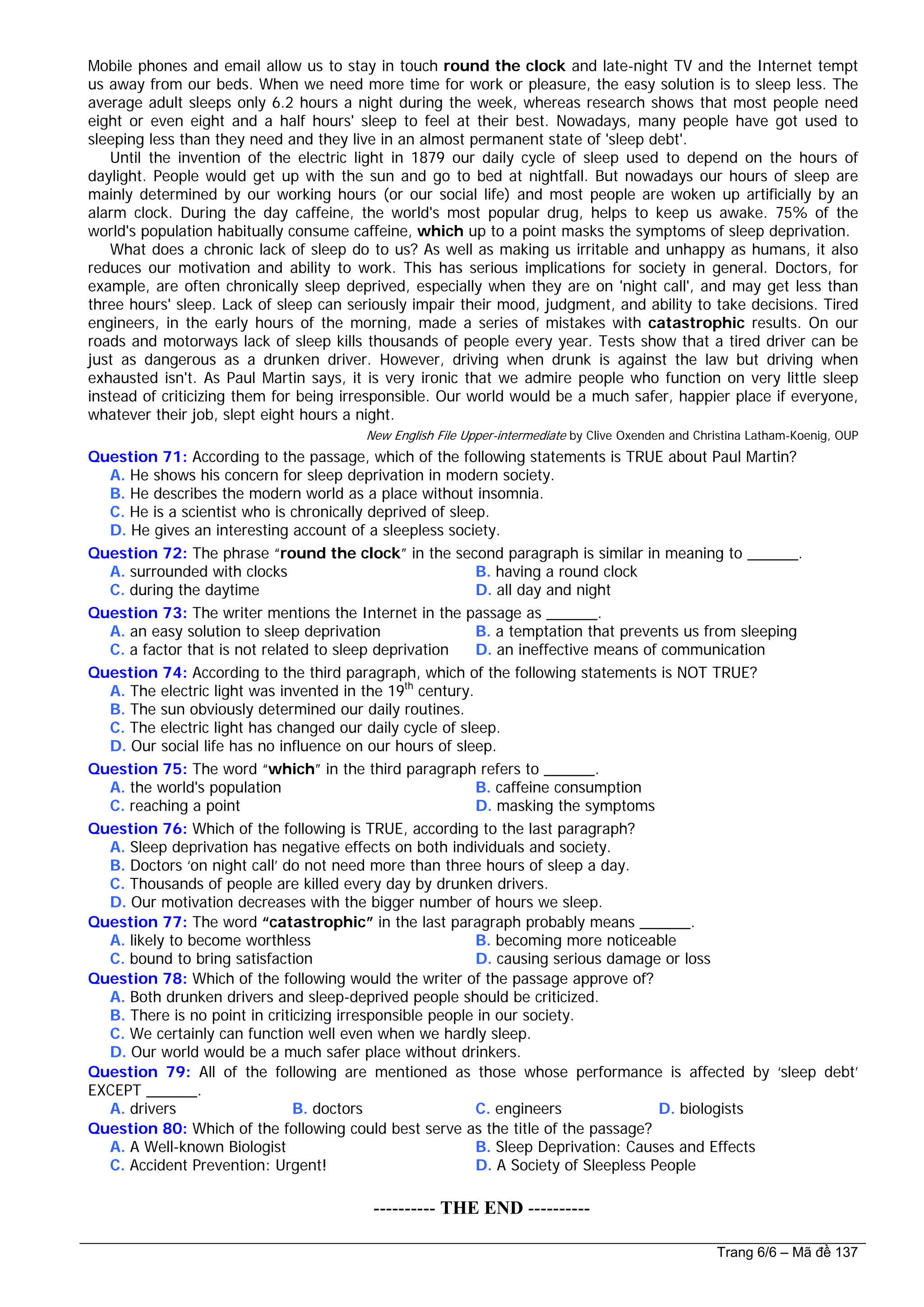 Mobile phones and email allow us to stay in touch round the clock and late-night TV and the Internet tempt
us away from our beds. When we need more time for work or pleasure, the easy solution is to sleep less. The
average adult sleeps only 6.2 hours a night during the week, whereas research shows that most people need
eight or even eight and a half hours' sleep to feel at their best. Nowadays, many people have got used to
sleeping less than they need and they live in an almost permanent state of 'sleep debt'.
Until the invention of the electric light in 1879 our daily cycle of sleep used to depend on the hours of
daylight. People would get up with the sun and go to bed at nightfall. But nowadays our hours of sleep are
mainly determined by our working hours (or our social life) and most people are woken up artificially by an
alarm clock. During the day caffeine, the world's most popular drug, helps to keep us awake. 75% of the
world's population habitually consume caffeine, which up to a point masks the symptoms of sleep deprivation.
What does a chronic lack of sleep do to us? As well as making us irritable and unhappy as humans, it also
reduces our motivation and ability to work. This has serious implications for society in general. Doctors, for
example, are often chronically sleep deprived, especially when they are on 'night call', and may get less than
three hours' sleep. Lack of sleep can seriously impair their mood, judgment, and ability to take decisions. Tired
engineers, in the early hours of the morning, made a series of mistakes with catastrophic results. On our
roads and motorways lack of sleep kills thousands of people every year. Tests show that a tired driver can be
just as dangerous as a drunken driver. However, driving when drunk is against the law but driving when
exhausted isn't. As Paul Martin says, it is very ironic that we admire people who function on very little sleep
instead of criticizing them for being irresponsible. Our world would be a much safer, happier place if everyone,
whatever their job, slept eight hours a night.
New English File Upper-intermediate by Clive Oxenden and Christina Latham-Koenig, OUP
Question 71: According to the passage, which of the following statements is TRUE about Paul Martin?
A. He shows his concern for sleep deprivation in modern society.
B. He describes the modern world as a place without insomnia.
C. He is a scientist who is chronically deprived of sleep.
D. He gives an interesting account of a sleepless society.
Question 72: The phrase “round the clock” in the second paragraph is similar in meaning to ______.
A. surrounded with clocks B. having a round clock
C. during the daytime D. all day and night
Question 73: The writer mentions the Internet in the passage as ______.
A. an easy solution to sleep deprivation B. a temptation that prevents us from sleeping
C. a factor that is not related to sleep deprivation D. an ineffective means of communication
Question 74: According to the third paragraph, which of the following statements is NOT TRUE?
A. The electric light was invented in the 19th
century.
B. The sun obviously determined our daily routines.
C. The electric light has changed our daily cycle of sleep.
D. Our social life has no influence on our hours of sleep.
Question 75: The word “which” in the third paragraph refers to ______.
A. the world's population B. caffeine consumption
C. reaching a point D. masking the symptoms
Question 76: Which of the following is TRUE, according to the last paragraph?
A. Sleep deprivation has negative effects on both individuals and society.
B. Doctors ‘on night call’ do not need more than three hours of sleep a day.
C. Thousands of people are killed every day by drunken drivers.
D. Our motivation decreases with the bigger number of hours we sleep.
Question 77: The word “catastrophic” in the last paragraph probably means ______.
A. likely to become worthless B. becoming more noticeable
C. bound to bring satisfaction D. causing serious damage or loss
Question 78: Which of the following would the writer of the passage approve of?
A. Both drunken drivers and sleep-deprived people should be criticized.
B. There is no point in criticizing irresponsible people in our society.
C. We certainly can function well even when we hardly sleep.
D. Our world would be a much safer place without drinkers.
Question 79: All of the following are mentioned as those whose performance is affected by ‘sleep debt’
EXCEPT ______.
A. drivers B. doctors C. engineers D. biologists
Question 80: Which of the following could best serve as the title of the passage?
A. A Well-known Biologist B. Sleep Deprivation: Causes and Effects
C. Accident Prevention: Urgent! D. A Society of Sleepless People
---------------------------------------------------------- THE END ----------
Trang 6/6 – Mã đề 137
 