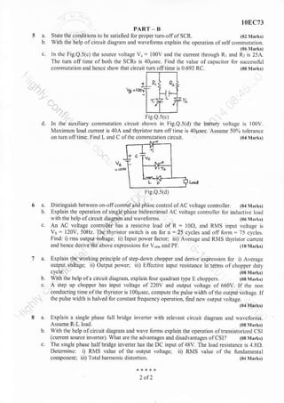t0EC73
PART' B
Statcthe.o.dnionsrobesaxsfiednrrpmpertum-ofofscR (0:rhrk,
with rhe heh orcituit diasranr aod wareform cxplain rhs operurionofselfcommurarion
rn rhe hg.Q.5(c) rhe source vortage v, = l00v a.d rhe .uren.t.",gt n,
",,a
l-1"r1'i!?
The tu6 ofl tlme ofbofi rhe SCRS n 4otrsec. Find the lalue ofcapa.ndr fo.succo$ful
commuration andhencc sho rhd cncuil tunoiltine is 0.693 RC. (03 ]hrrtt
Iie Q st)
cncuit shown in FigQs(d) the balt€ry lohdgd $ l00V
and thynstor tum otl titue s 4oBsec. Asume 5O9l rolerancc
ofrhe commutniion ci(un. (o{nrrkn
In tu auxiliary conrmutalion
Maxinun load curent is 40A
on nm.ffiime Find ! ,nd a
a. Disringnish beiqeen o. ofconm!a.d nhasecontrclofAColrlge coDnolter. (01M$r,
b. lxplain the opraion otsingle plase bidiiectioDal AC louage conrollcr lor nrductive bad
t h the help ofcncuit diaeEmand $avelbms.
c An AC lolragc controlE nas a resistiYe load oI R = too, and RVS mput lolrase is
v = 120v. 50Hz The thrrnror switch n on for n = 2t cycles lnd oJI fom:75 cvctes
Findr i) rDs ouqur ioltagei ii) Input porer factor iii) Ale.age and RUS dlrisror cuncnr
and heDce derive the above expre$ions for VmandtF. (lontrrk,
a. Explain the working princille olstep donn chopper a.d derive expesion lnr i) Arera[c
outpnt loltage; ,i) Output po'{ rn) Efcctive nrpur rcsisrahce tu tehb ofchopper dnry
b wnnthe helpof a cncun diasraD.explanrfouquadrantr$e! ohoppcn. Osrrrrk,
c. A step up choppcr has i.pnt lollage or220v and output vohagc ol660v. lfdre non
conducting heofthe tbrntor is loo|rsec. compurc rhe pulse widrh olth.ourpur!.lta!e lt
rhcpuhewidth is halved forconsta ncqucn.y operatio n, furd ney ourtul loltage
04MrdO
rixplaln a si.gle phase rull bidge inveiler nnh relela cnclir dirganr and Nalcfom!
A$udeR I load. (0r jrlrkt
with the helpolcncun diasraD and Nave tnrms cxplain rhe opeBtion oftransisrorized CSI
(.urenr source i.vdre, ftar ae the dva.ta8es anddnadvamagcs oICSI?
c. The inglephase halfbridEe nrlerrcr bas thcDC input ol48v Tne bad resistan.e n 4 31)
Determi.c: l) RMs lalue oa ihe ourFur voh4ei ii) RMS laluc ol rhc lrnnamentat
cornponertri ii)ToL.lha.montr d.r,'ri r
'.
ri!.Q.5(d)
 