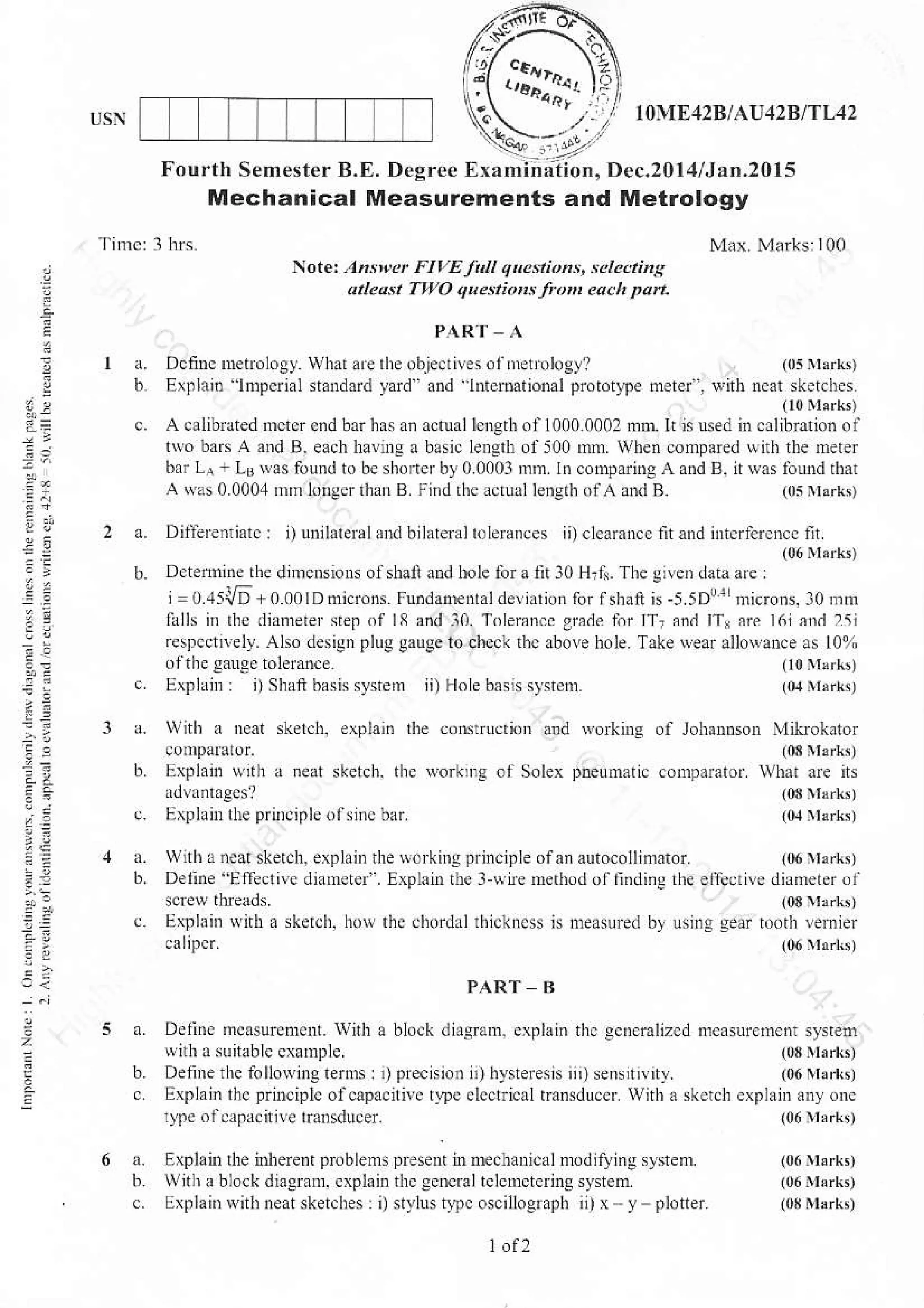 of loh nson ,likokator
(03 iuarL,
comparator what are ns
{03Irrkt
10.1]t3rkn
l0{E42BlAU:l2BlTL42
Fourth Semestcr B.E. Degrce Examiniiion, Dec.2014/J.n.2015
Mechanical Measurements and Metrology
z
2-
a=
PAR'T A
a.DciincnEtrolosywhatarerhe.bie.rilesofmerobg]? (rErhrk,
b. Extlai. lnpcrial sandard yard" a.d hermtioml proroqpe merei'. r'irh neat skerchcs.
(l0M,rk,
c. A calibuted nrctcr ond barhrs an acoallcngih ol1000.0002 ml li is usd in calibration ol
t*o ba.s A and B. esch hanre a basic lenglh ofs00 mm. Wben compared wit| the merer
bar La L0 ryas found to be shoilerby00003 inm ln comparineAand B. it$as lou1d r|at
A was0 000,1mm lorscr rhrn B. !i.dthc actuallenprh ofAand B. (05nlark,
DifeEnriarc: l) ubihtetulx bilateral toleraoces ii)clcoroncc ntond ificrfcrcNc nr
(06rIerk,
Dctemide the dmcnsions olshai and hole lbraft l0 Hrft. The glveD drta3re
j
= 0.1sV6 + 0 00lD di.r.ns F!.dam alde!iatn,n ror lshaft is-5 tDdLnricrons.lr] mm
lalls i. rhe diatuerer sep of 18 and 10. Tolemnce grade lnr lTr a.d ITr are l6i and 25i
rcsncctnelr. Also desigD plug gauge lo chlck rac abo!e hole. Take ,ear alloaDc. as 10%
oftheganeeroleran.e (t0rr!rt,
Etlaib: i) Shai basissystem ii) Hole basis sy$em. (01nlxrro
Notet Ah*et FIVE Jir q .nn'n:, :eldinll
aLosr TwO quenionr fro each Dan.
ith a neat skel.h, evlaii dr con$ruciim ald
Explain with a neat skcrch. rhc worknrs of Solex
Explanr tbe prnrcipleofslnc bnr
a. with r neal ske.ch. explain the orking principle ofan alltocollin0ror. 106Yerk,
b Deline Effecrnc diaNtci'. lxpl"in thc l{Lne me rod olfinding dE ei}e.rive diameterol
sciew threads. (03 rark,
. Erlain wnh a skeic[, hor thc chordal rh]ckncs n nealrred by using gear tuorh remier
calip$. (06trrkt
PART B
block didgmm, explain the ecncra,izcd m.asurem.nr srsteoa. Deunc mcasuEdent. wrlh !
{nh a sunablc cxBmplc (03Nl,rkn
ii)hy{erensiii)s€nrtirity (06rlbrrr,
eleclical tdsduc{ wirh r skerch explain auy one
(06 tl'rk'
b. Deline rrc folloNlng lerm: i) pre.ni.n
c Explaln thc principle ofcapacnive rrpe
lypc ol.apacitivc mnsducer.
rpl.ir le i'l e..n' p, bl!
'.
pr!.d r
'n(di!" '.J'l'lJw,th r blockdiasmm, cxpk the Ecncmltclcnctcrins systen
Exnlai. with neat sket.hes: i)slylustrpc oscillosrrph ii)x .- v
 