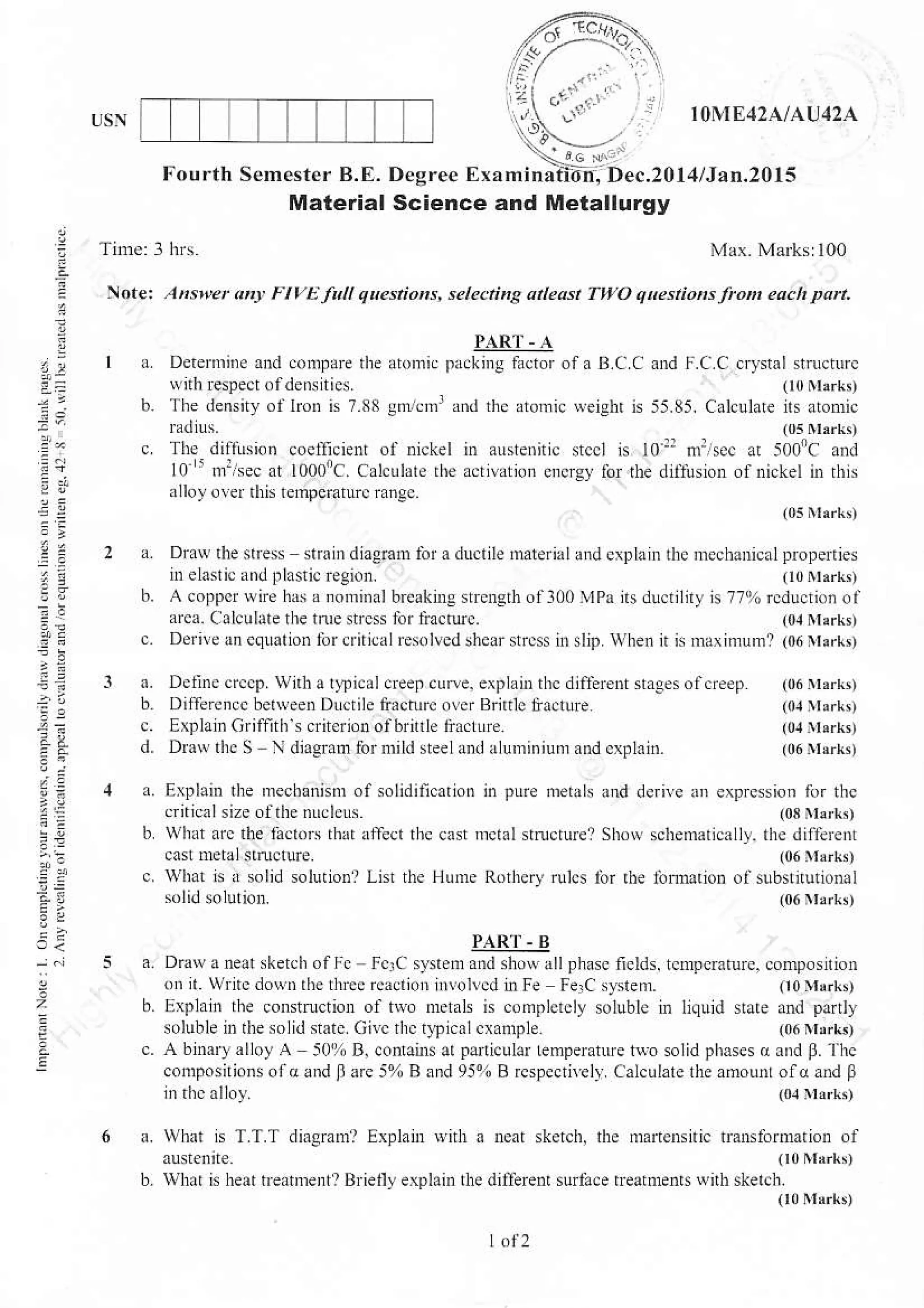1()NIE42A/AU42A
Fourth SeDester B.F.
Material
a
,.
4.2
a:
Z'
i?
E
.net A"stuet at! FlvEJaU quesnons, sele.nns aie6t TWO qkstiors r'ott .ach parl.
}ARl' . A
a Derernrine ard conlaE the atomic Dackirs l0cror ofa B C C and I..a C cry$01 strrctLtrc
rvnhEspecrofdensities. (l0m!rk,
b. The densiry oi lron is 7 33 lmr.rrr x.d th. atomn {eiehr is 55.85. Calculare ns atonric
udius. (05 Nrrrkt
c The difl!ion coetlicieDt ol nickel in austeniric srccl is lo:r n:,sec at 5i]l]ic and
lO 'nr:/sec rt loooic. calculate rhe acnvdtion cncrsy ior rhe difirsion ofniskel nr rhis
alloy o!er dris temperaturc ranec
(0sNlrrk!)
a DraNlhenrcss shin di.emm lnra ductile materiaLand crDlaur thc mechanical properies
Delaslic aDdflastic r.gion. O0rrrrkt
b. A coppcr wne har r nonrinalbreaknre stEn-qth oll00 4Pa llsdu.rilny is 77%rcducrioi ot
arca Calculltethe tme srcs for li:cruc. (o,r^{rrk,
c. DeriveucquationforcriticrlE$lvedshearstr.$ ii slip when n is mariniuml (06nlrk,
a. Detjnecrccp,wnbar$icaldeepcune,explanrrhcditire.rnagesof.reep (06rbrr,
bD,ffeenccbehveenDucrileiacturco!.rBrnrtiia.luF (rurrrrr,
c Explarcriffdis crirerlonofbrntle 6ac1Ltre (04 rrerld
d. Dm$ the S N djagraoforoild steeland aluminiunand.xpl0in. (06 turl,
n Erlhin the mechmism of solidincarion in pLre,tutlls !trd dcriye u exprcssion ror thc
cri.calsizeoftle ntrclens (o8]trrkn
b whar arc the lh.rors thd alTecr thc cast rnct $ndurel Show scnemarically. the dilibenr
cast lretrl sirucrure. (06rrrr!t
c. what G , lolid solutionl Li$ rhe Hume Rorherv rulcs lbi rbe innMron olsubstuuxotul
solidsolu'ior.
PAR]" B
Drawaneat sketch off. F.rC sysrem and nuvallphasc ficlds. tcmpcmtuE. conrposition
on,r. WritcdosD rbethrccrc,dioh ilrol!.d inle FerC systen (t0}rrrk,
Eaplah the construction ol hvo melals is conplcr.ly soluble in liquid na.e and pdtly
solublenrthesolidsalc Gilc nrc q?ic01 cxanple (06trrrrk)
A binaryalloy A 50r% B, co anr ar lanicular Lemperatue t$. solid phases o ard 8. lhc
cotrlposnionsof(and ll arc 5% B lnd 95% B rcspectnel! Calculale lhe amounr oldand B
lndrcalloy. (orr',r$
next skerclr, the martensilic tmnslomrarion of
(t0Nlrrk,
diiilrnt sudice tratmenrs wnh skerc[
(t0nlrrkt
What E TT.T diagraml Exphnr wnlr o
wh.r n heat nrannent? Bieurr explain the
 