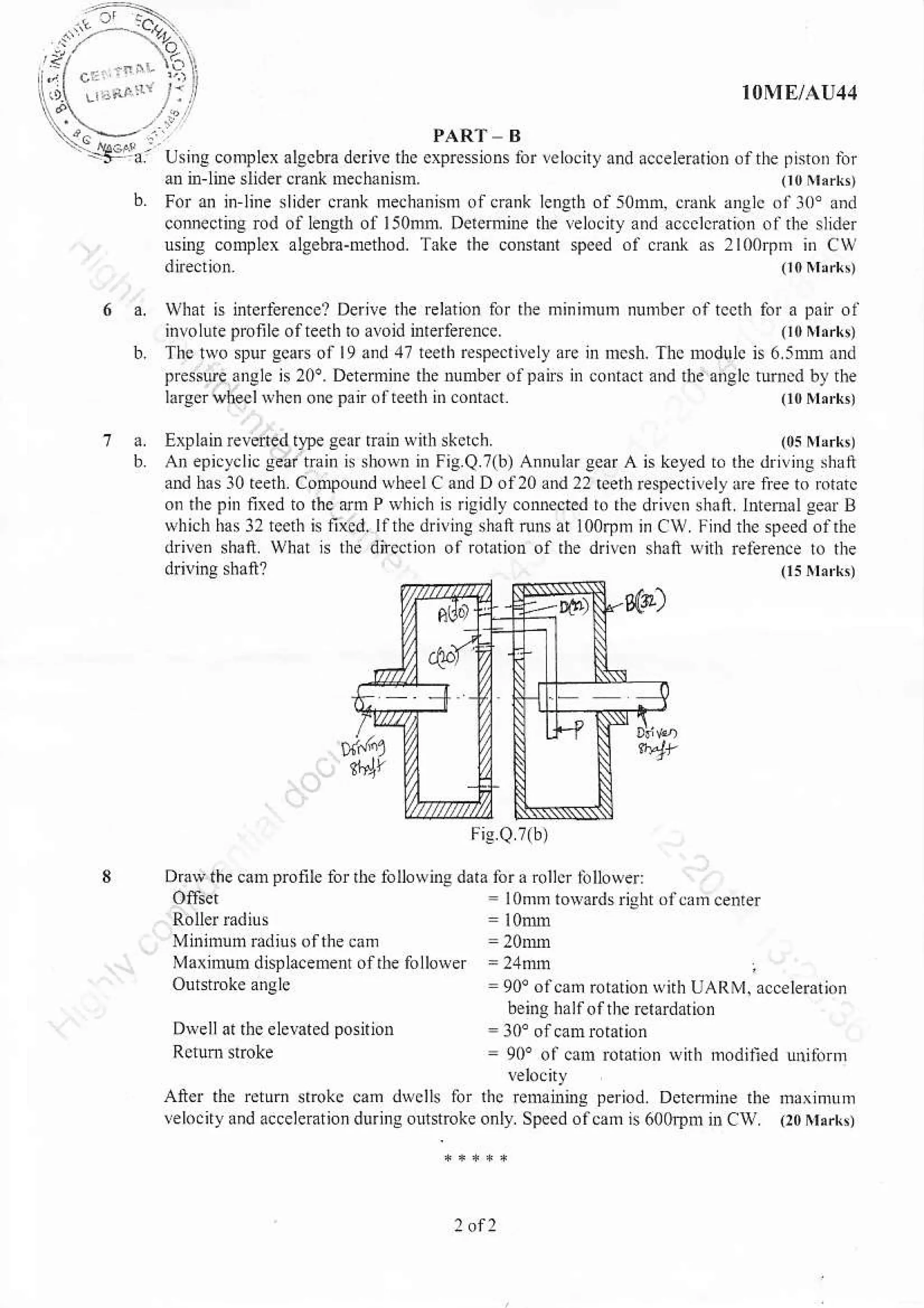 ...>---'.?.]..
'5- o U.i1..omp'eallcbmd"nc,lcc.pn..oo.rorle'.do,c!eerdro',r
'efr.-,.in-line slider cranl nech3nnn. (t0Nkrkt
b. For an in line slider crank mechanisnr olcrank length of5omm, dank anglc or3o' a.d
connecline Dd of leDslh of lsonrnr. DeiemiDe rbe lebcny and accclcntion ol the slrder
nsing conplca algebB-method. Trke the coBt0nl spoed ol cranl as 2l00rp in Cw
drecnon. (l0ltrrk,
IOME/AU44
i:A'-' /.:
..-. PARf - B
$hat is intcrfeEncel Derive tlre Elation lor the minimum Nnrb$ oftccth for a pair ol
involutepronleofteeth to avoid interfeEnce. o0Nl,rkt
The two spur scaB or 19 dnd 47 reelh rcspeclilel] ae rn mcsh. The nodulc n 6 5mr and
pressue angle is 20o. DeEmnre the nunber olpans in coftafi and ihc anelc tumed by the
larservheel Nhen one pairofteeth nr.onia.r (r0rl,rkt
a. Explainreverted t}!e sear rrain witlr stetch.
b An epicyclic sear tBin is sbovn in Fig.Q.?(b) Annular gctr A
and has l0 reed. Compoud wheelCandDol20 and 22 reedl
on lhe pir nxed to lnc arm P Nhich is igidly.onnected to rhe
which has l2 rcdh is nxcd. llthe driving shaft runs at loorpin
drive. shaft. what N the dnection or rotaxon of dre drivcn
Mi.imum rdiu ol the clm
Maxjnum displacement of the follorver
(0s lrrrrk,
is keyed t. the dn!ina shaft
Espectnely lre ne to rotatc
drivcn shaft I.teml Eear B
in CIV fird the speed of6e
shaft with re6r...e b nr.
Dravthe can pronle for lhe followlu data fora rollo lillower:
Ofasd = lonro toNardsritrhr ofcrm ce.rer
= 2,lnm
=90'oofcam rotaton n nh UAR'I. accelerarioi
being halrof thc retardation
= !0' ol catn rotation wirh nodilied !tutbrnl
DveU al lhe elerated posnioD
Alter the retur. stokc cam dwclls &r rhc Ftuanling period Dcrcmine rhe ff,r,.ru,n
!elo.ilyand acceleration durins ouhtroke only Speedofcam is 60o,!tu nrCl!. (l0rrtrrkt
 