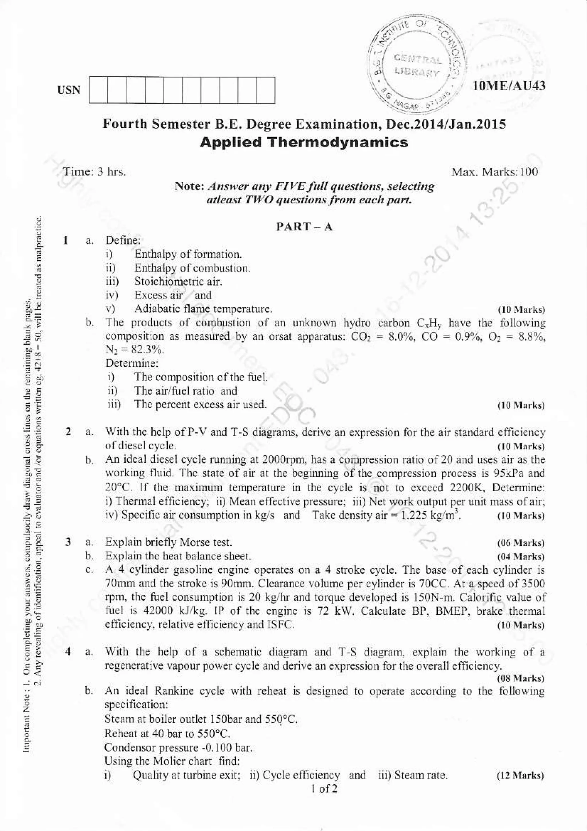 ..:.:a.- rl:
Fourth Semester B.E. Degree Examination, Dec.20l:l/Jan.20l5
',...|
,'i .,,..
Ft vE Ia q kstio hs, se tectine
qu.ttiol .from ea.h pa .
I OME/AI]4:I
Applied Thermodynafiics
:
2
!
i--!
9,
i.a
1e
i) E.tbalpy of fomdioD.
ii) E.thalpJ,dr.o.$uno.
!) Adiabaric flatue temleFture
The producu of coDbNion of an unknoNn bydio cdbon
composnio. 0s nEasured by a. o(ar aFpararus: COr = 8.0%.
N: = 82.310
i) The .ompsition ofthe tuel.
,i) The an/tuelratio a.d
iii) Thcpercent er.ess atr Lsdd
o0nriko
CrH,, have rbe iolloehg
co = 0.9%. or = 8.ii%.
a. Explain briefly Morselest. 106 rr:k,
b. lxpldin in. h.ar balaDce slleer. (0,r Nlarkt
c A 4 clrlinder gasoli.e e.sine opeEtes on a 4 stroke cycle. The base of each cylinder is
70m1and the srokc is 90mm. Clcarance yolume per crlinder is 70Cc Atasteedoal500
r1)h, tlc tuel con$rmprion is l0 ke/hr and lorquc deleloped n l50N h Calorilic value of
tucl is 41000 kj/kr IP ofihc ensirc N 72 kW. Calculare BP. BMEI. brake thermal
w h thc help ofP-V and T-S diagnms. derile an.xpresslon for tL. an sta.dard cficiency
ofdiesclcycle. 0onhrr!)
AI idealdicscl cycl. run ng !r 2000Dd has acompre$ion mtio.fzo lnd uses air as rhe
worki,rg flu,d. Thc state ofair at the besnBnrs olthe compression proces is 95kPa and
lo"C ll the Mxnnmr temperatLre in the cyds is not ro cr.ccd 2200K, Dctrmincl
i) T[cinal ealiciency- ii) Mean eflectivepresurci ii)Netwo routputperuDnmassolan;
 (ne. r.Jr(vntr'prturn .j. .1. T".ed.rr),n 1.,-'.g'
elli! ciL] re rtre eli (.0!) dnd SFC.
!ith the help of a schematl. dinemff and T S diagrarn, exphi.
rcgcncdtile lapou polercycle aDd deile an expresion for the overall
(03Ir,rk,
An ideal Ra&nrc cyct wnl rehear n designed to op$,rc according ro rhc ibllowing
Cy.l. eliiciency and iii) SteaErate
Steom at boiler outlet liobarand
Rchcai d 40 bar lo 550cC.
Condensorpre$urc-0 100 bar
Using the Molier chart find
i) Quahyar rbine exn:
'i)
 