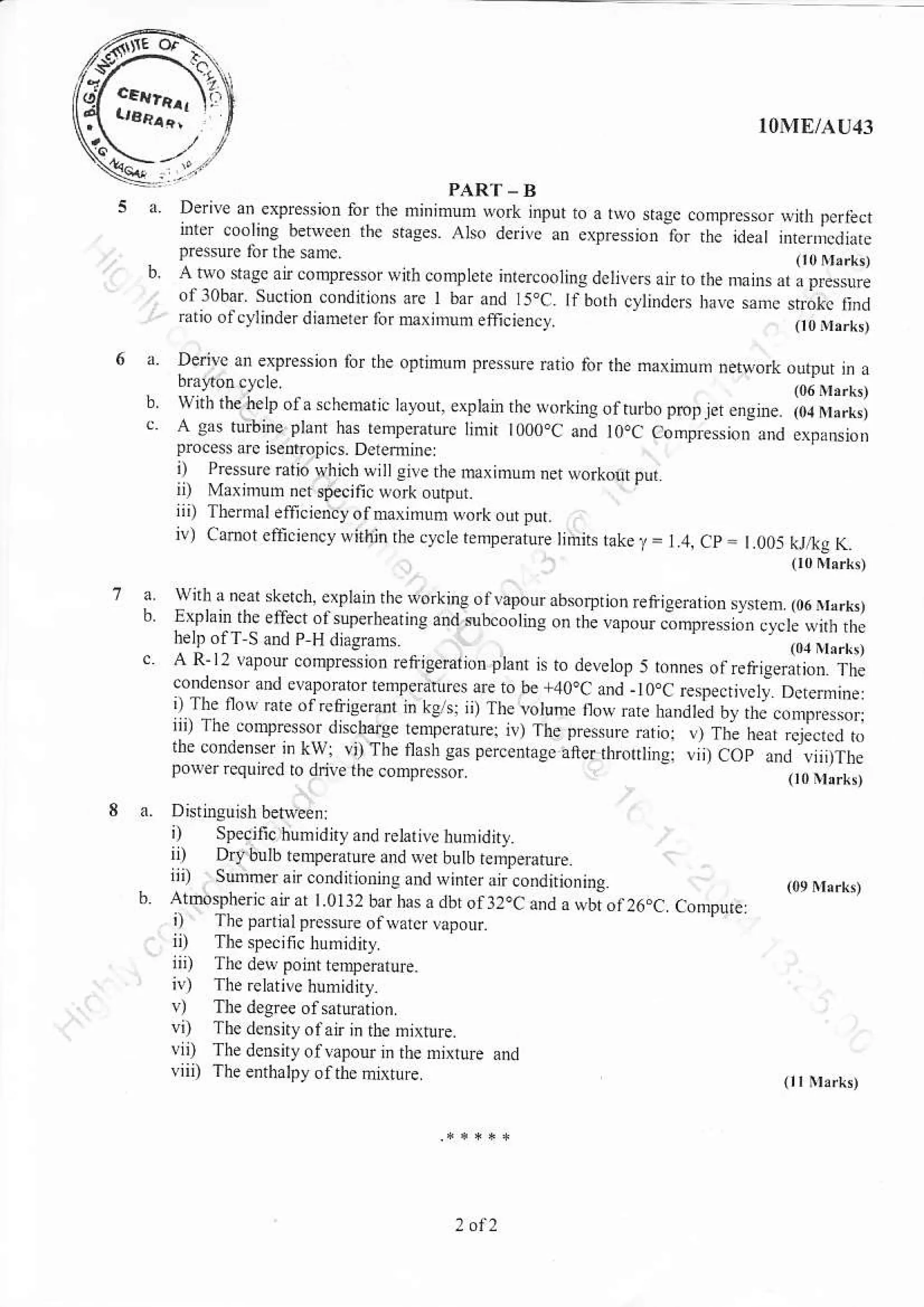 HT, l0l'IE/AI141
d D:l'e
l pl".{,b,. -nu,.oa.,.oidE. onoF..,,..,i r-.r!,trr loorg be"c.. lre rale c.., d,'._,.,0,e. io. lj1 ..e...J,n -."jddrepre$u e [trrhe samc
b. A-tw-o nas! atr tump.ssr sirh complcie i.rercooring dcrive.
",.,",n"
,,,",",
",
llIJJ,i.'l
oilobar. sucrioD condtions arc t bar and 15,C. rfborh cylind$ halc sme $;(c iind
ratio ol cylinder dianErer tbr mxinuo eincicn.y. o0ir,rk,
Den, J, ep.e..r r to.
'e
o...n
'.
p.e .re rai , tur rt." nd,u,rl der"ot JLrIj n
b'.J,01c. e
wlth rhe nela of a schemaljc tayout exptain rhc working of tu bo p.p r", *g,*. iol u*r.,i
A gas tuftine plant has remperatuE linjr t0o0.C and l0qc aonpression ard erFansioD
proce$ are ise.ropics. Derefrine
i) Presurc r,tio which ertlgirerhe haximuhnetNorkourput
i I M4imum ndspe!jfiLuor(ourpd
ii) Ther nJlerfi.icnc, otnrar nr or qork on pur
iv) cahot ealici.ncrr wiinin the cy.le renpenture Ijnliis take./ = 1.4. cp = I oo5 kr,tg_(.r
i) Speciric humrdrt xnd relalte hum'd h
trr Dryburb rnrDe,;rure drd er hurh k;.*,h -iii) suDtursir condrrioning aid wink a;co.dnioniis
b Atoosph*icanr t.0llzbaihas0dbtot32ocandasbtot26.C Co.pute
i) Thepa rlprc$urc or trarclapotrr
ii) The sde.rn. hrm,d 
i;4 rl" ai* point t.np*rue.
iv) Ihe.elativehumidny
!) Tne degree of sxiuration
vi) Thedcnsiryof atrinihe ntxtuE.
!ii) The densiiyotvapour in the mixrure and
vn, The erthalpy otthcmixture
,. rL
"
n.d . cal. srlJ l rch.qetu. or .t . ern r0o n"rr!,0. rwn an. Ie enelr ot J nfl he" ir e Jnd $b..J.r,s.1 ne a.or -onore.. o..l.k  h r
belp olT S md P H dDgEms (r4Nhrk,
c A R-12 lapour compresion retijgerar,on ptanr is to develop : rn** oi*ritg"rit." ir,i
condmsr d eqpdatu Emperantrcs lre ro br +40oC and - t o.C Especrivelr- D(erniie:
iTle'o.r " J.
'cr-!err .1 ' o . ,.'Le.otulpro!, eta,orjoO rccoo.r-,r:.rr r''" or'pe.orJ.t/ge.e,.... .e r.,rLene,, .". ,, r,.,.. "1i.,",.lle oden.i' [w ri.,'lt-erL. t" oe..ug.."e,rt,ortne. ,iO" 0..,,,f.epoL.r.cqrrto i d-e i.e conr.e , {
 