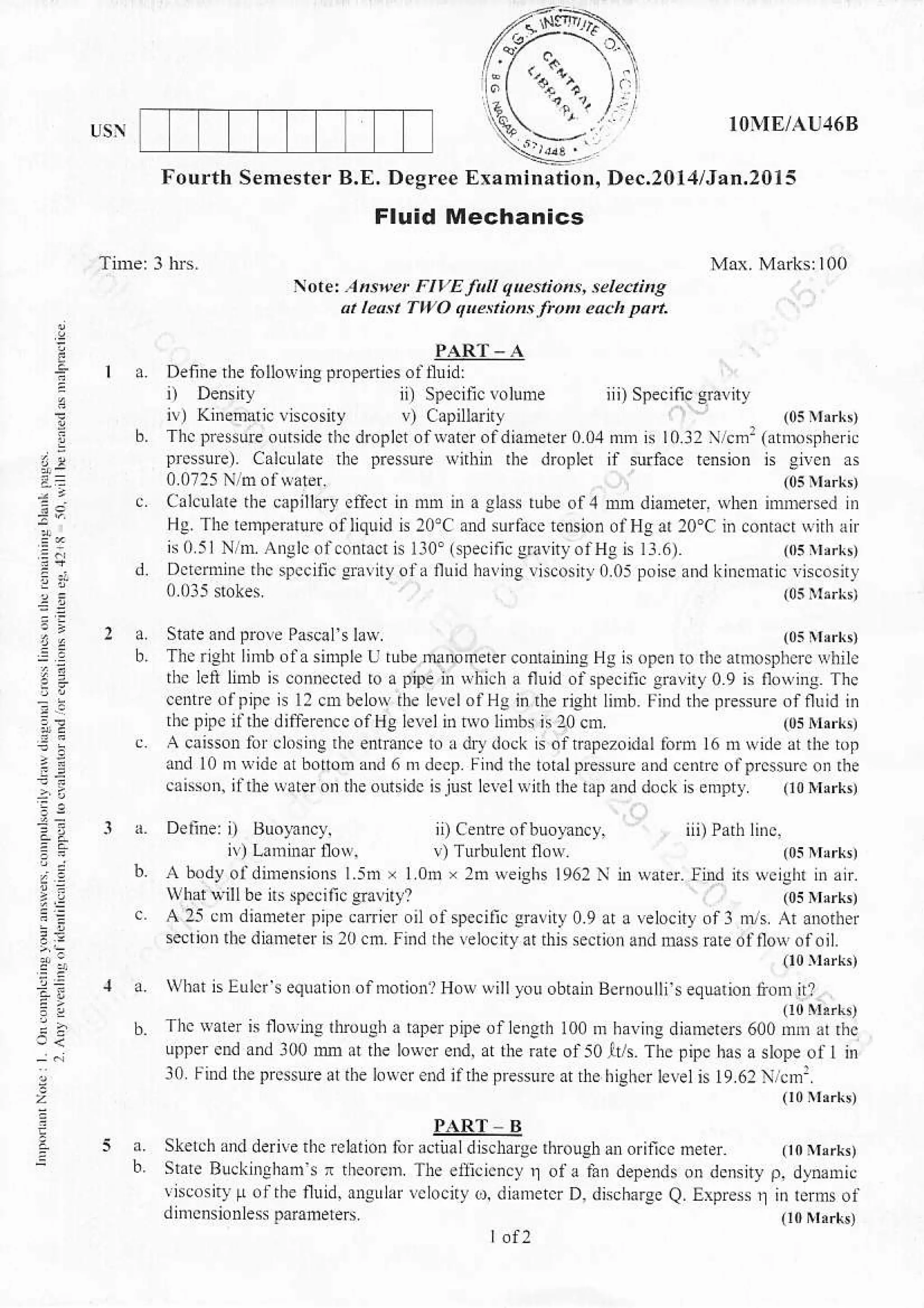 De..20l:l/Jan.20l5Fourtb Semester B.E. DeSree
Fluid Mechanics
rior.: Ahs et FIYEJitt qtestiohs, lete.tifte
2r leatt Two q etitns froit ea.h pan.
a Dennerhe follosingpropedesoaunid:
ai
4:.
b. Thcpresureou8iderhcdroplctofrvaterofdianerero04onnrlo3:l/cmr(atnrosrheri.
prcssuE). Calculaie r]t presure wnhh rhe drcpler if $ufa.c rension is gi!c. as
State ond pr.ve Pascalt law
Calculare the capillary cffect in mm n) a Slas tube ol,1 Dn dianeter. wben nnmesed nr
Hg The rempearurc ofliquid is 20'( .nd suraa.e tcnsion olHg 20'C in conracr *nh x r
'r:_ r, ',1 ol.or1.r. l'0' ...11..1. .orH .r,..
d. Dfi.rnnne thc sNcitic crany ola nuid hallie viscosnl !.05 poise and kincmaric rhcosiry
(0s rvrrrk,
nr water. find ils wcighl in ,n.
(0s rvrlrk,
I a. Deline: i) tsrclnncy.
ivl l-ani$i nor.
5
The ngh Limbola snnple U tube danometer contailinE Hg is ope. ro rhe arfro sphcrc qhi l.
thc left lnnb n .on.eaed to a pipe in Rhich a fluid ofspe.ili. lr,riry 0 9 n fl.rins Thc
.ente.rp,pe N 12 cn belo* rh. LevelolHg i. dr right limb. FiDd the presure offluid in
thc fpc rirh( ditfe enccolllC ce
'n
$o lnh
^
l0 cnr
c A canson lor closine rhe enfarce to a drydock h ofrapez.idallortu 16 m Nidc !r rhe bp
and l0 r{ide ar bonom rnd 6 ordccp r_rnd the Iohlpresure andce.rc oaprc$urc on rhe
caisso[ ilrle sitdotr dreoursidc hjust lcrcl$nhrhe [prnddock n empty 00 lrerks)
b. A body ofdimensions l.sm x I om x 2tu we,shs 1962
^vrhat uill6e ns spcoilic Snn?
c A 25 cm dianeter pife carrler oil ofspecific graviry 0.9 ar a lelocity of3 nns Ar anorher
seti.r rhe diameter G 20 cfr Fi.d rhe relocnyarrhisseciionand dls Fle olilovofoit.
(10lsil,
a. vlDt islulcfs eqlationofmoiionrH.wwillyou obrain Bcrnoulli e.lution liod irl
u0 r'r,rk,
b. Thc$alerisuoNinsrtuoughataDerpipeofleDgdrtoonrbayinsdjamerers600mmarrhc
upfer end and:l00 rm a he lo{cr end. rlr rate of50lrt Thc pipc has a slope of t in
l0 r_ind rhe prcsure arrhe low.rendialhetressurca he itghu leleln 19.6:  cm:.
00nlr[,
PART - B
a. Skelch Md derive rhc reltrho. for actiral dnchargc rhoughanorincc meter 00ysrr,
b. Srare Buckinshxnis x rr.orcm. The cti.icncy I ot a lan depends on dcnsity o. dlMnic
isoosnt [.rrhe flnid. angrlxr lclocrv d. diamercr D, discharge Q. Erprcss j] ii rems of
dinrnsionless p,mfreters Oorrt,rk,
L.f2
 