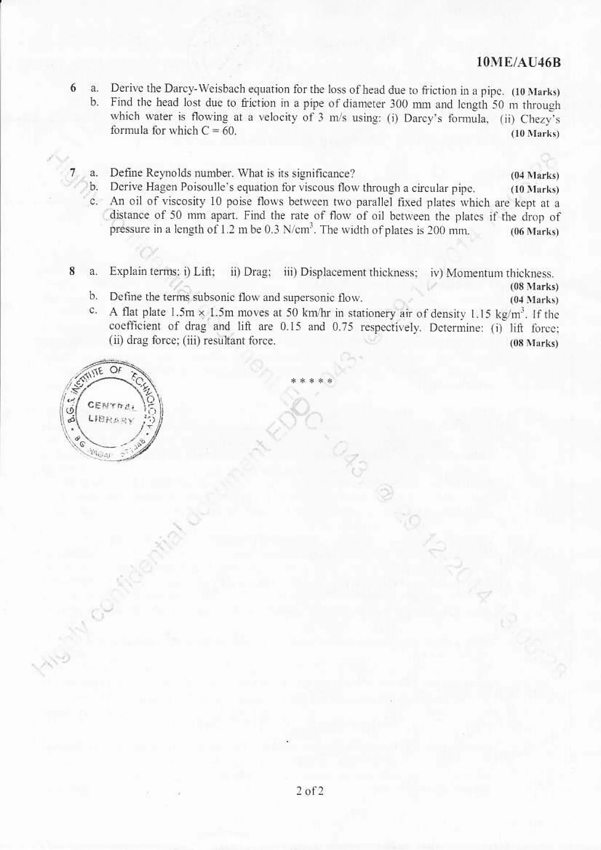 Dern! the Darcy-woisbach equation for llD
Iind thc head lost dlc to &istion in a pipe
rvhi.h Narer is floNing .r a velocity of l
inrfr! la for which C = 60.
a. Delne Reynolds ,umber. wlat is its siCnificance? (o,]ttrrr,
b. Dcrive Hagen Poiso!)le sequalion lor liscous flow dtrough acircrlaipipc. (10 trrlrr,
c. An oil ofviscosny L0 pone io$s belqeen tuo parallellied llates whicl are kept at a
dnknce of 50 mm apafi. Fhd rh. Bre of row of.il bcdreen rhe ptarcs it rte drop of
pEsure in a lengdoll z mbe(].3 /cmr. The widrtr ofFlates is 200 &n. (06 Nrrrkn
a Explain lem: , Linr ii) DraBr iii) Displacenent thicknessj iv) Monentunr ratcknes.
b Deri.e rhe tems s.sonic ,.w ann supe^onic noy. [l: llH:]
c. A ilat plare L5m x l.5n moves ai 50 k@tu in stationery,ir ofdensny t.t5 kghr. ll ttrc
coefficient of drag and lin are 015 and 0.75 respecliely. Dctermine: (i) lit tbrc:
(ii) dms forcq (iii) rsultant force. @s rrsrk,
10ME/AU46B
los ofhead due ro frlction i. a pipc. (t0yerr,
ofdiamcter 300 mr and le.erh 50 rn nrcugh
ns uslng: (i) Ducy fomula. (li) Chsz),s
(r0riirkt
 