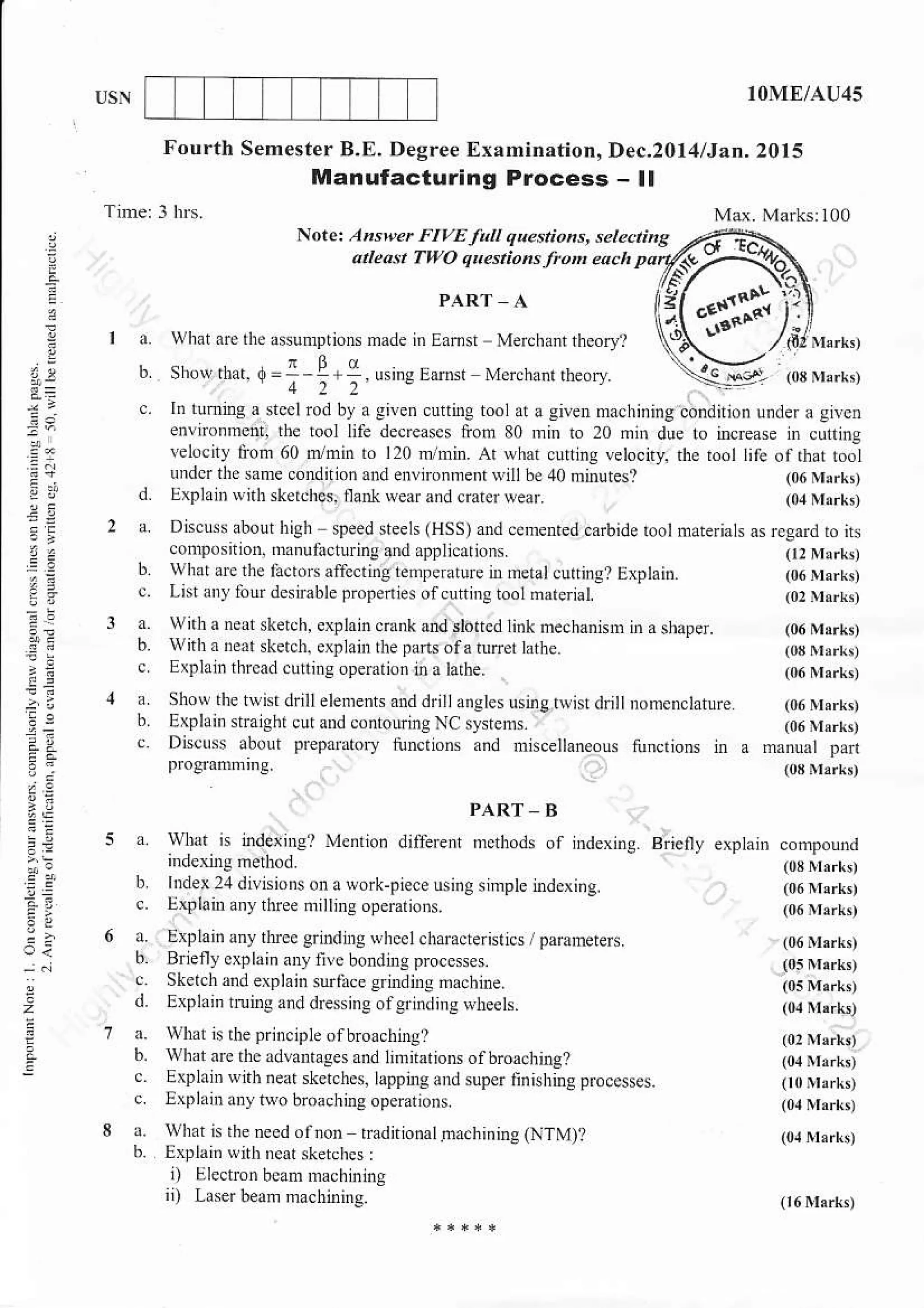 IOME/AU45
Fourth SemesterB.E. Degree Examination,Dec.2ll4lJaa. 2Ol5
Manutactu.ing Process - ll
!
:e
r"
,.
.Z
2=
z>
Notet An*erFtvEfttt 4u.!ions. .el..ti A
atteat two cnestioasjttn eoch pa
PART A
what lre thd Gunrrtions made in Eamsr Meichant thcory'l
sh!* lr'ar. Q=--!+ ,5 9Eamr Merchanrrheofl. **er:
.. l. tumiDs a stcclrod by a siven curting tool ,t a siven machinins condition under a Iivcn
enlnonmcnt, the tool IiIi decreascs liom 80 rnin to 20 mh due to increase in cuntns
eI.. hotoo.)nrr1,,ln o
'rn
Arv nr ca.n-elo.ny,rt".oot
'ko|h,rroJundcr the sanre condirion and en!ironnienr Nill be 40 nrinutes?
ExplaD witb sketches, ilann wear and crarerwear.
Discurs abour high speed steels (HSS) a.d ce,nented carbide rool naterials
conDosition, dr.ufacturing and applicarions
l z' re' p tj!ro.ilrd'rt ts' -e.a re D Ter.t cu r. t. t ptria
Lbtin) taurdesirable proFd e. oi.urhrg roo hareaet
wirh a neatsketch, cxplaln c.iik and sloned link hechanish i. a shaper.
Wiih x near sketch. erplatu lhe pafts ofa turer lattre.
Etlar thrcad cutrros oDemlion i, a larhe.
Show rhe twh drill elemenh and drltlanstes usingrqi$ dri nomenclature (06Nrrld
Explair $might cur and contouing NC sysrcns. (06iuerB
Discu$ about prepaiar,ry tunclions and nisceltaneous tunclrom nr a manual par
programning. los Nr"rk,
a wbal is indeus? Menlio. diffeEnt
PART B
methods of indexins. Brielly explain
b lDdex 2., dilGions on a sork-piece using sinple indexi.g.
c. E$lainanyrhreenillDsoperations.
l-pd.1r1 hJe.g'd tlcc,t.:.e.rr.. ndmnEer.
h Br eny cFl n in) n. bondnrs procc$es
c Sketch and explain sudlce ernrdnrg machine.
d. Explain xrnrS and dresing olgdndine rytreels.
a. What is lheprinclpldofbrcachingl
6. whatrre lhc advantases and In nar ioN o I broaching?
c. Explain$ith.eai sketches, lar'ping and sup* linishins p,uu$scs.
c lxplxir anylwo bioachins operarions.
a. what n rheneed olnon tradnio.atna.hining(NTM)I
h. Erplai. $ith ncar sketchcs:
i) Lllectrcnb.ammachlning
ii) laserbeaDmachining
 
