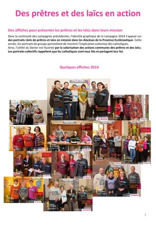 Des prêtres et des laïcs en action
Des affiches pour présenter les prêtres et les laïcs dans leurs mission
Dans la continuité des campagnes précédentes, l’identité graphique de la campagne 2014 s’appuie sur
des portraits réels de prêtres et laïcs en mission dans les diocèses de la Province Ecclésiastique. Cette
année, les portraits de groupe permettent de montrer l’implication collective des catholiques.
Ainsi, l’utilité du Denier est illustrée par la valorisation des actions communes des prêtres et des laïcs.
Les portraits collectifs rappellent que les catholiques sont tous liés et partagent leur foi.
Quelques affiches 2014
3
 