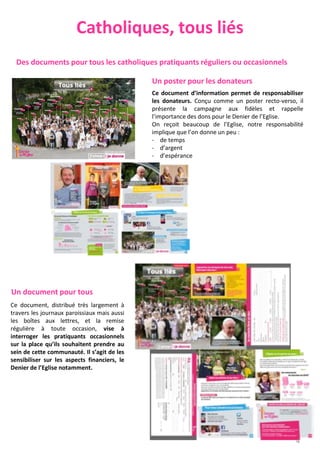 Catholiques, tous liés
Ce document, distribué très largement à
travers les journaux paroissiaux mais aussi
les boîtes aux lettres, et la remise
régulière à toute occasion, vise à
interroger les pratiquants occasionnels
sur la place qu’ils souhaitent prendre au
sein de cette communauté. Il s’agit de les
sensibiliser sur les aspects financiers, le
Denier de l’Eglise notamment.
Un poster pour les donateurs
Ce document d’information permet de responsabiliser
les donateurs. Conçu comme un poster recto-verso, il
présente la campagne aux fidèles et rappelle
l’importance des dons pour le Denier de l’Eglise.
On reçoit beaucoup de l’Eglise, notre responsabilité
implique que l’on donne un peu :
- de temps
- d’argent
- d’espérance
Un document pour tous
Des documents pour tous les catholiques pratiquants réguliers ou occasionnels
4
 